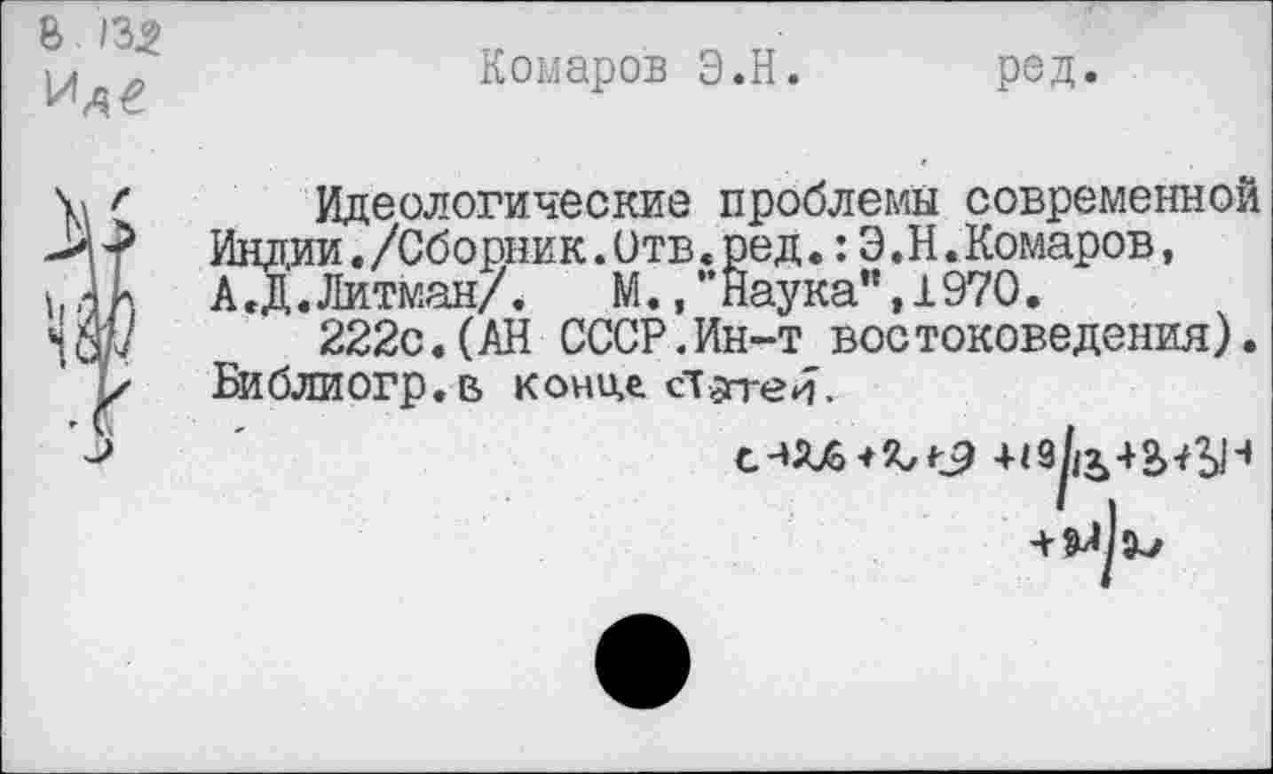 ﻿8 /3.2 Уде
Комаров Э.Н. род.
Идеологические проблемы современной Индии./Сборник.Отв<ред.:Э.Н.Комаров, А.Д.Литман/.	М.,”Наука”,1970.
222с.(АН СССР.Ин-т востоковедения). Библиогр.в конил ст$п-е
+(9^+2>^-1